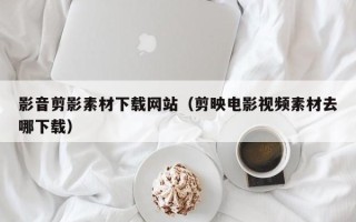 资兴影音剪影素材下载网站（剪映电影视频素材去哪下载）